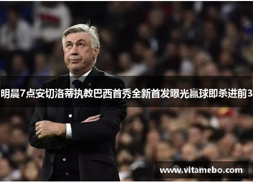 明晨7点安切洛蒂执教巴西首秀全新首发曝光赢球即杀进前3