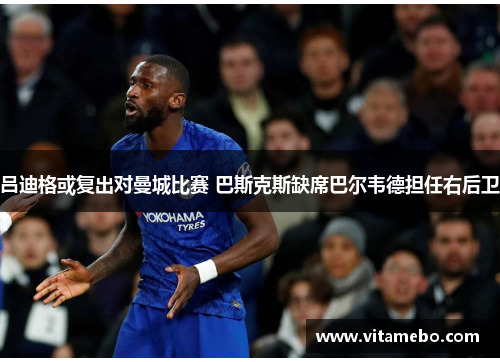 吕迪格或复出对曼城比赛 巴斯克斯缺席巴尔韦德担任右后卫