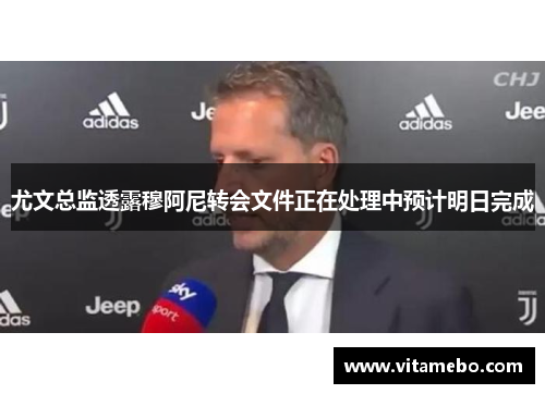 尤文总监透露穆阿尼转会文件正在处理中预计明日完成