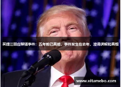 买提江回应聊骚事件：五年前已离婚，事件发生在去年，澄清误解和真相